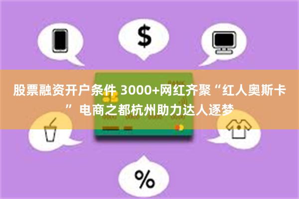 股票融资开户条件 3000+网红齐聚“红人奥斯卡” 电商之都杭州助力达人逐梦