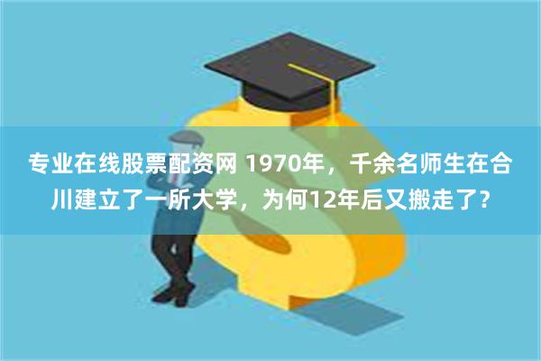 专业在线股票配资网 1970年，千余名师生在合川建立了一所大学，为何12年后又搬走了？