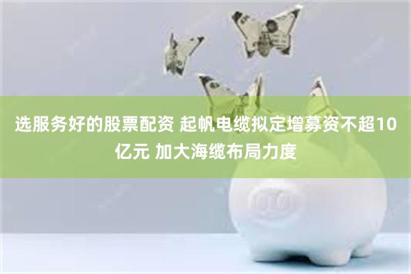 选服务好的股票配资 起帆电缆拟定增募资不超10亿元 加大海缆布局力度