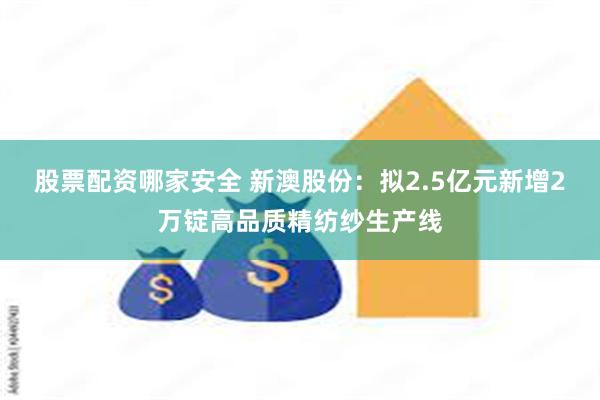 股票配资哪家安全 新澳股份：拟2.5亿元新增2万锭高品质精纺纱生产线