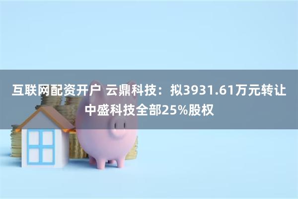 互联网配资开户 云鼎科技：拟3931.61万元转让中盛科技全部25%股权