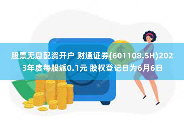 股票无息配资开户 财通证券(601108.SH)2023年度每股派0.1元 股权登记日为6月6日