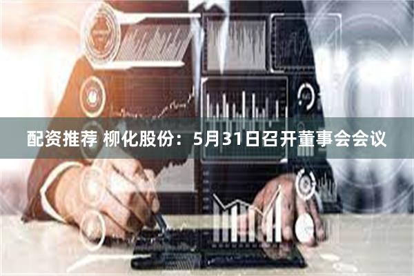 配资推荐 柳化股份：5月31日召开董事会会议