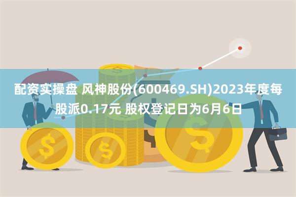 配资实操盘 风神股份(600469.SH)2023年度每股派0.17元 股权登记日为6月6日