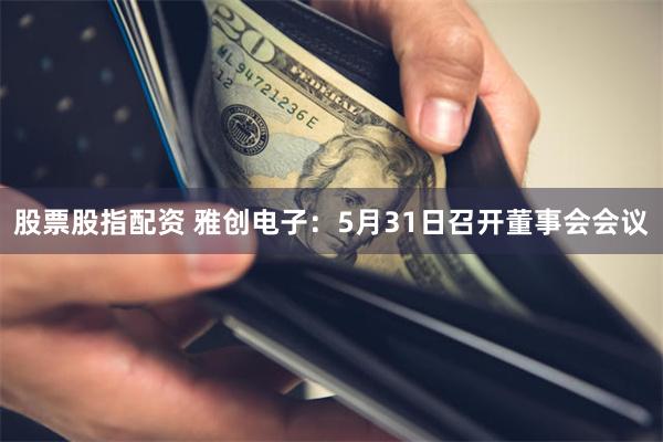 股票股指配资 雅创电子：5月31日召开董事会会议