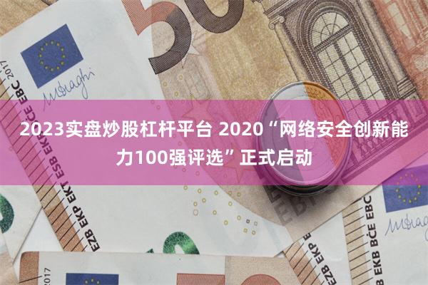 2023实盘炒股杠杆平台 2020“网络安全创新能力100强评选”正式启动