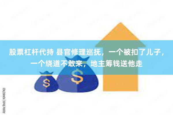 股票杠杆代持 县官修理巡抚，一个被扣了儿子，一个绕道不敢来，地主筹钱送他走