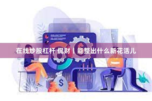 在线炒股杠杆 侃财丨能整出什么新花活儿