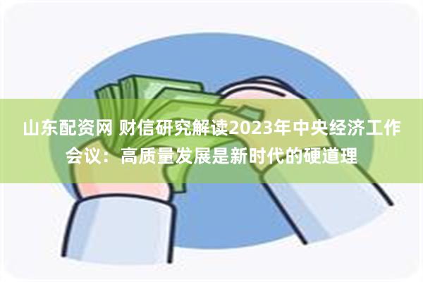 山东配资网 财信研究解读2023年中央经济工作会议：高质量发展是新时代的硬道理