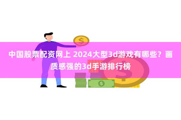 中国股票配资网上 2024大型3d游戏有哪些？画质感强的3d手游排行榜