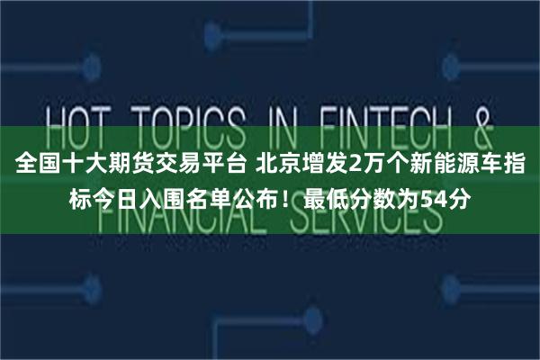 全国十大期货交易平台 北京增发2万个新能源车指标今日入围名单公布！最低分数为54分