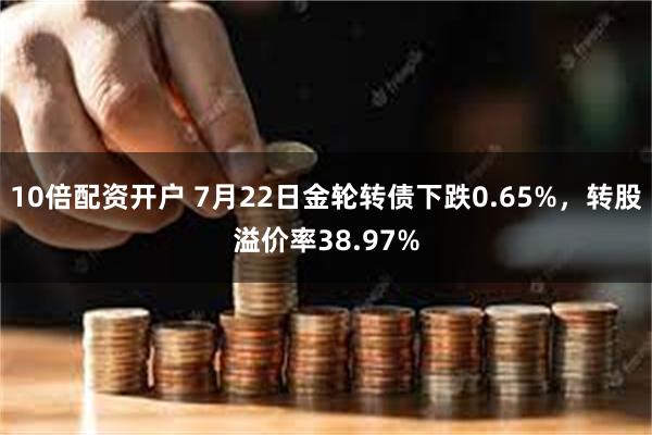 10倍配资开户 7月22日金轮转债下跌0.65%，转股溢价率38.97%