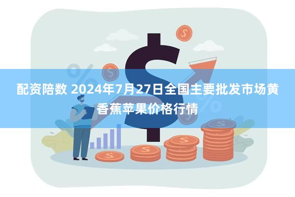 配资陪数 2024年7月27日全国主要批发市场黄香蕉苹果价格行情