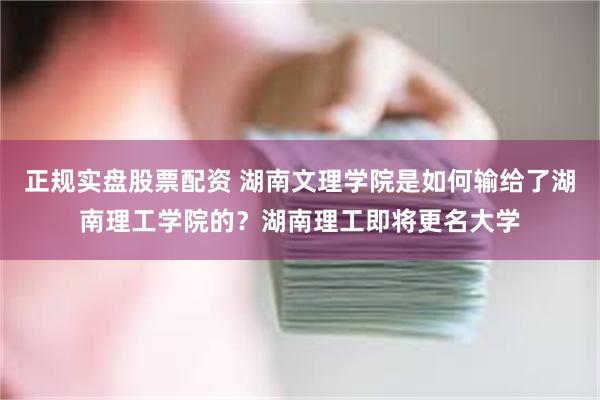 正规实盘股票配资 湖南文理学院是如何输给了湖南理工学院的？湖南理工即将更名大学