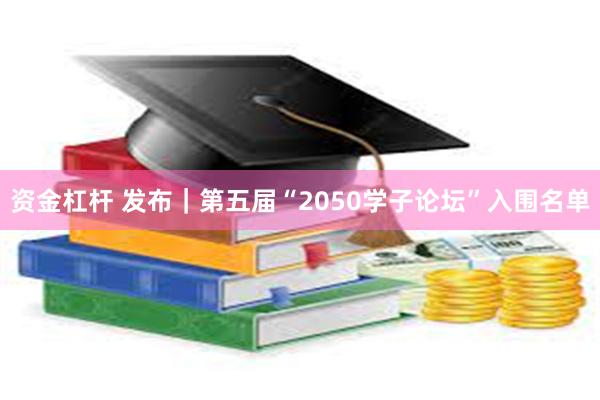 资金杠杆 发布｜第五届“2050学子论坛”入围名单