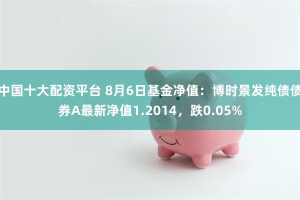 中国十大配资平台 8月6日基金净值：博时景发纯债债券A最新净值1.2014，跌0.05%