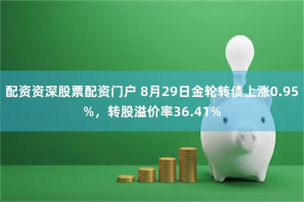 配资资深股票配资门户 8月29日金轮转债上涨0.95%，转股溢价率36.41%