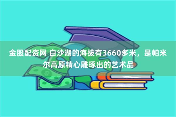 金股配资网 白沙湖的海拔有3660多米，是帕米尔高原精心雕琢出的艺术品