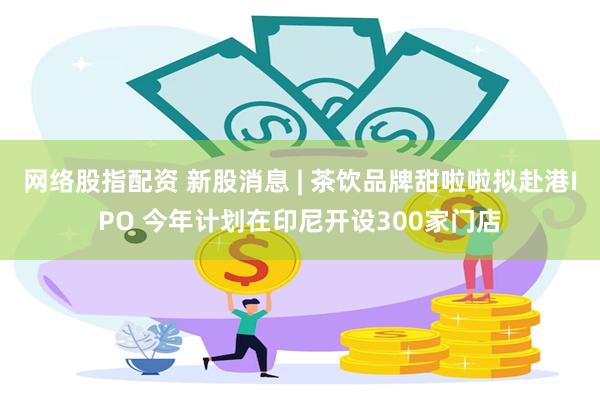 网络股指配资 新股消息 | 茶饮品牌甜啦啦拟赴港IPO 今年计划在印尼开设300家门店