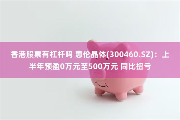 香港股票有杠杆吗 惠伦晶体(300460.SZ)：上半年预盈0万元至500万元 同比扭亏