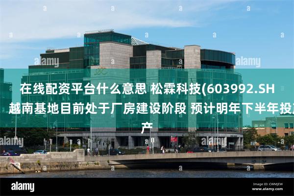 在线配资平台什么意思 松霖科技(603992.SH)：越南基地目前处于厂房建设阶段 预计明年下半年投产