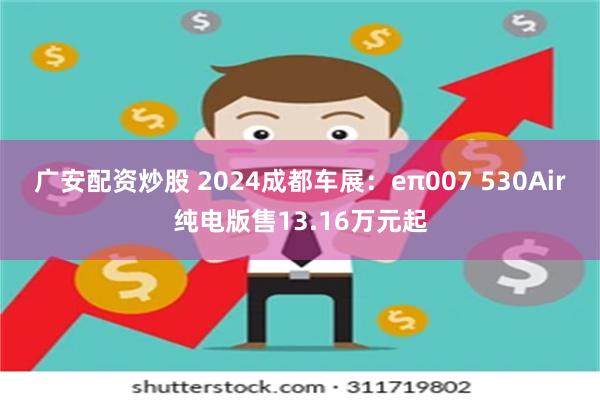 广安配资炒股 2024成都车展：eπ007 530Air纯电版售13.16万元起