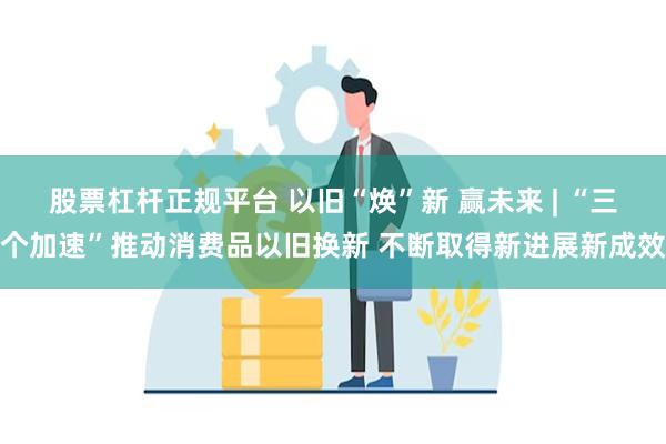 股票杠杆正规平台 以旧“焕”新 赢未来 | “三个加速”推动消费品以旧换新 不断取得新进展新成效