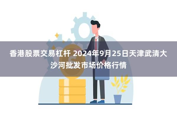 香港股票交易杠杆 2024年9月25日天津武清大沙河批发市场价格行情