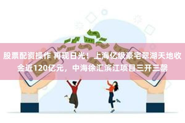 股票配资操作 再现日光！上海亿级豪宅翠湖天地收金近120亿元，中海徐汇滨江项目三开三罄