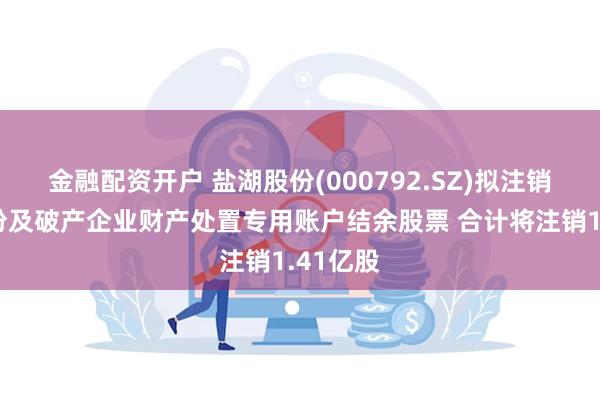 金融配资开户 盐湖股份(000792.SZ)拟注销回购股份及破产企业财产处置专用账户结余股票 合计将注销1.41亿股