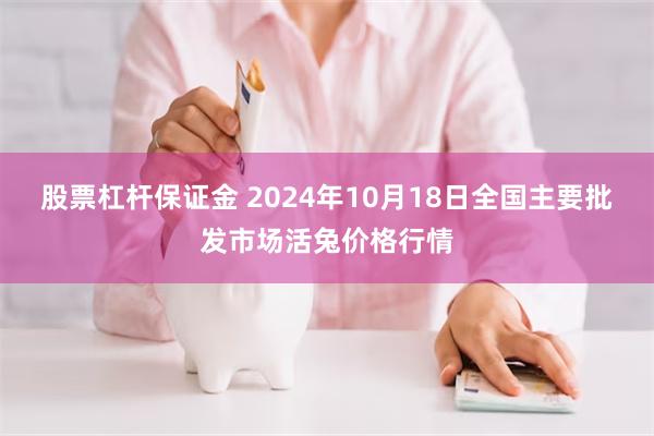 股票杠杆保证金 2024年10月18日全国主要批发市场活兔价格行情