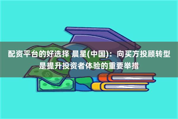 配资平台的好选择 晨星(中国)：向买方投顾转型是提升投资者体验的重要举措