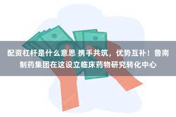 配资杠杆是什么意思 携手共筑，优势互补！鲁南制药集团在这设立临床药物研究转化中心