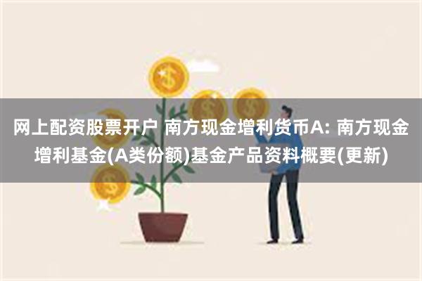 网上配资股票开户 南方现金增利货币A: 南方现金增利基金(A类份额)基金产品资料概要(更新)