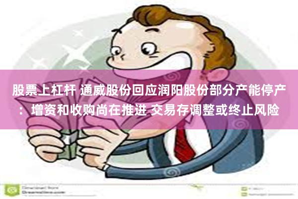 股票上杠杆 通威股份回应润阳股份部分产能停产：增资和收购尚在推进 交易存调整或终止风险