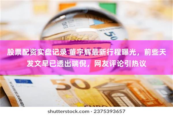 股票配资实盘记录 董宇辉最新行程曝光，前些天发文早已透出端倪，网友评论引热议