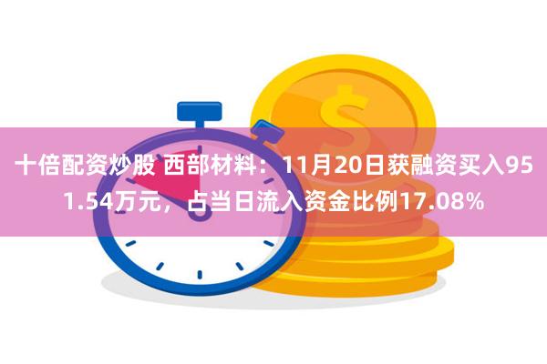 十倍配资炒股 西部材料：11月20日获融资买入951.54万元，占当日流入资金比例17.08%