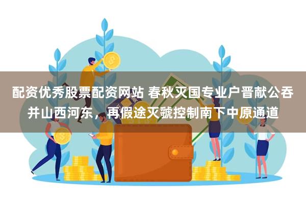 配资优秀股票配资网站 春秋灭国专业户晋献公吞并山西河东，再假途灭虢控制南下中原通道