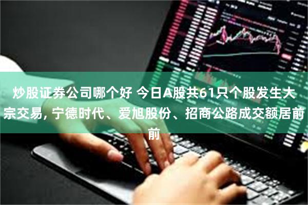 炒股证券公司哪个好 今日A股共61只个股发生大宗交易, 宁德时代、爱旭股份、招商公路成交额居前