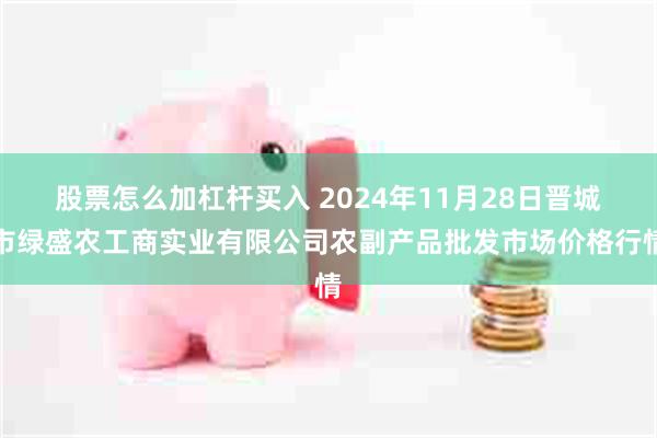 股票怎么加杠杆买入 2024年11月28日晋城市绿盛农工商实业有限公司农副产品批发市场价格行情