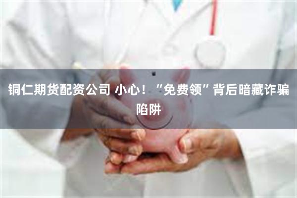 铜仁期货配资公司 小心！“免费领”背后暗藏诈骗陷阱