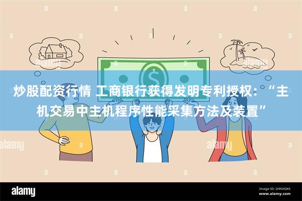 炒股配资行情 工商银行获得发明专利授权：“主机交易中主机程序性能采集方法及装置”