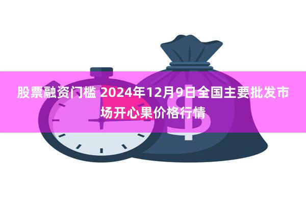 股票融资门槛 2024年12月9日全国主要批发市场开心果价格行情