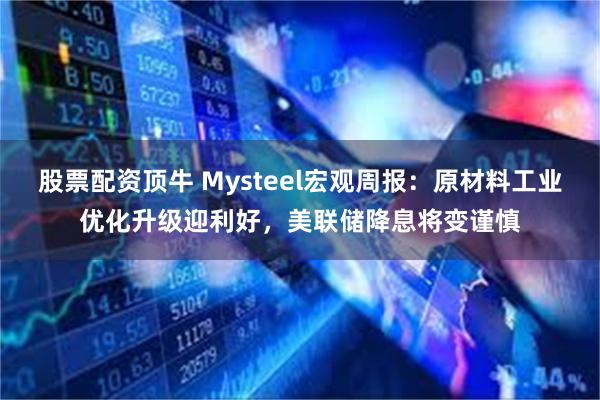 股票配资顶牛 Mysteel宏观周报：原材料工业优化升级迎利好，美联储降息将变谨慎