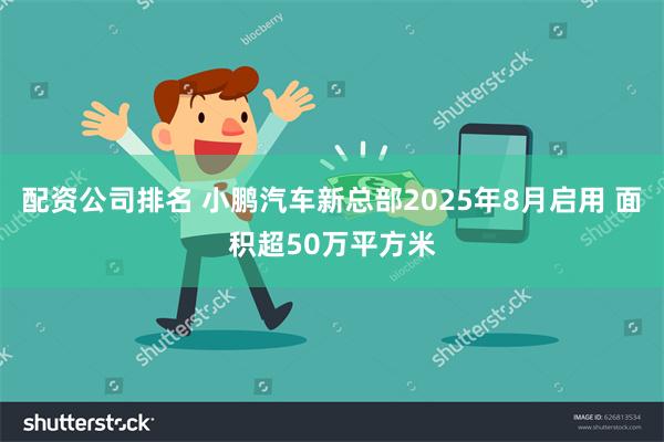 配资公司排名 小鹏汽车新总部2025年8月启用 面积超50万平方米