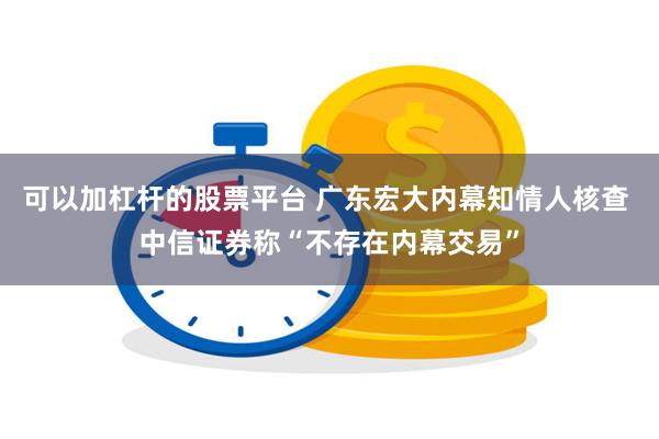 可以加杠杆的股票平台 广东宏大内幕知情人核查 中信证券称“不存在内幕交易”