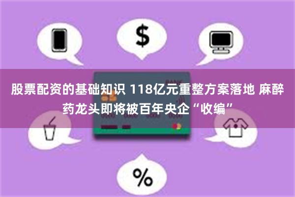 股票配资的基础知识 118亿元重整方案落地 麻醉药龙头即将被百年央企“收编”