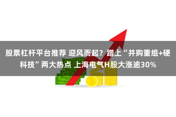 股票杠杆平台推荐 迎风而起？蹭上“并购重组+硬科技”两大热点 上海电气H股大涨逾30%