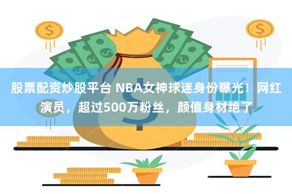 股票配资炒股平台 NBA女神球迷身份曝光！网红演员，超过500万粉丝，颜值身材绝了