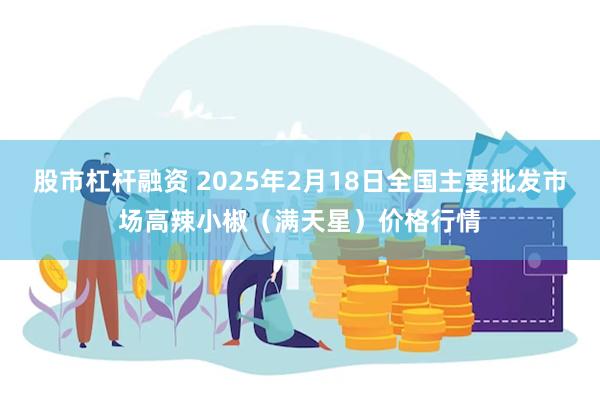 股市杠杆融资 2025年2月18日全国主要批发市场高辣小椒（满天星）价格行情